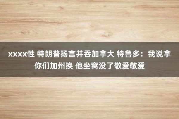 xxxx性 特朗普扬言并吞加拿大 特鲁多：我说拿你们加州换 他坐窝没了敬爱敬爱