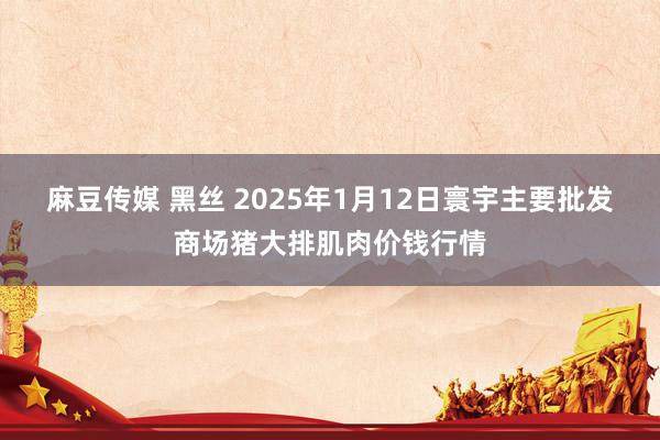 麻豆传媒 黑丝 2025年1月12日寰宇主要批发商场猪大排肌肉价钱行情