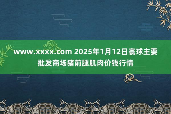 www.xxxx.com 2025年1月12日寰球主要批发商场猪前腿肌肉价钱行情