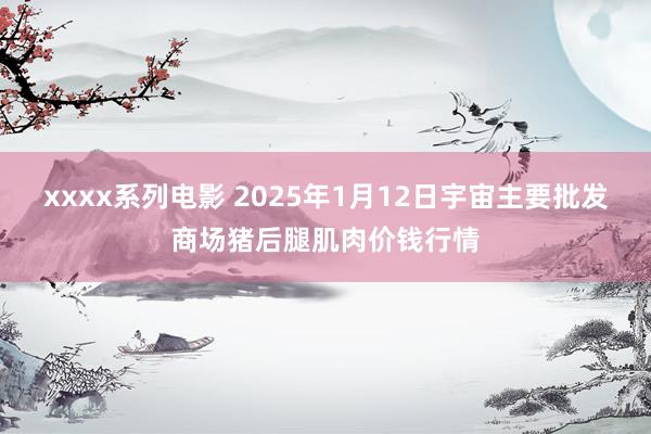 xxxx系列电影 2025年1月12日宇宙主要批发商场猪后腿肌肉价钱行情