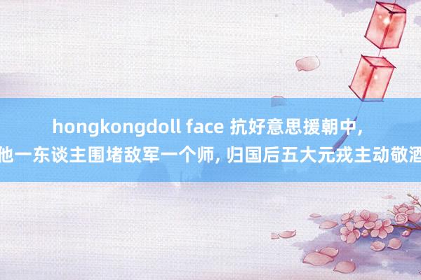 hongkongdoll face 抗好意思援朝中， 他一东谈主围堵敌军一个师， 归国后五大元戎主动敬酒