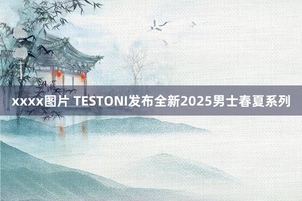 xxxx图片 TESTONI发布全新2025男士春夏系列