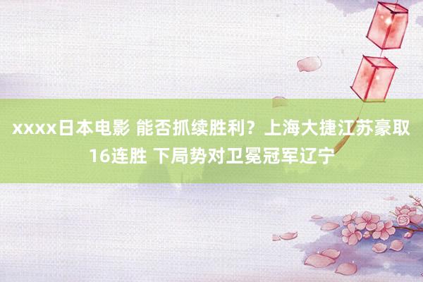 xxxx日本电影 能否抓续胜利？上海大捷江苏豪取16连胜 下局势对卫冕冠军辽宁