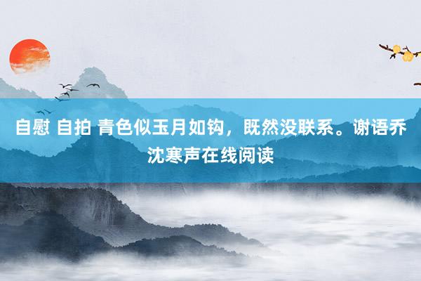 自慰 自拍 青色似玉月如钩，既然没联系。谢语乔沈寒声在线阅读