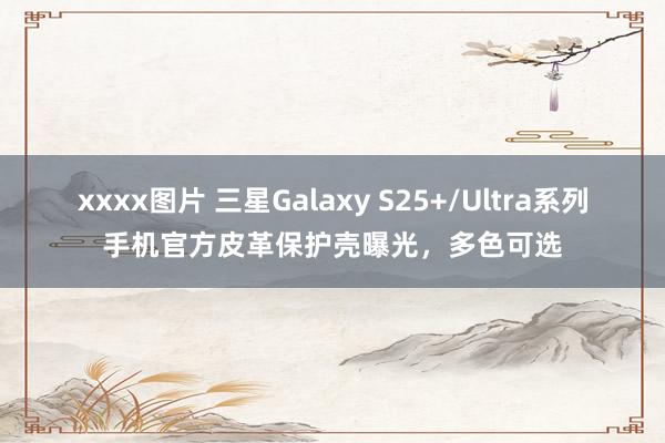 xxxx图片 三星Galaxy S25+/Ultra系列手机官方皮革保护壳曝光，多色可选