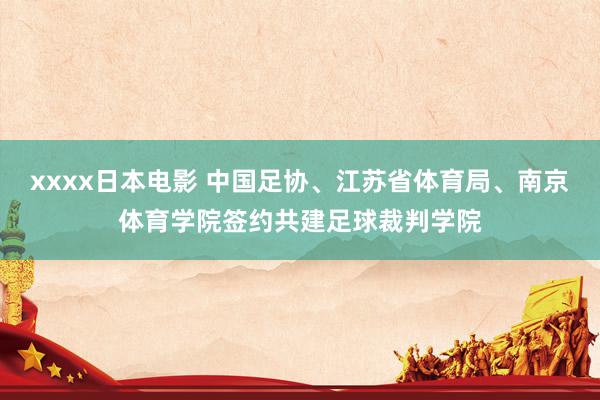 xxxx日本电影 中国足协、江苏省体育局、南京体育学院签约共建足球裁判学院