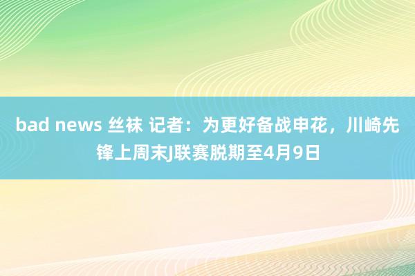 bad news 丝袜 记者：为更好备战申花，川崎先锋上周末J联赛脱期至4月9日