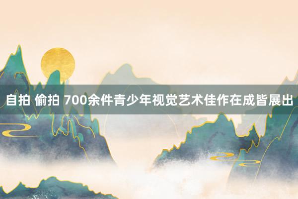 自拍 偷拍 700余件青少年视觉艺术佳作在成皆展出