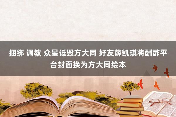 捆绑 调教 众星诋毁方大同 好友薛凯琪将酬酢平台封面换为方大同绘本