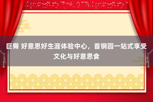 巨臀 好意思好生涯体验中心，首钢园一站式享受文化与好意思食