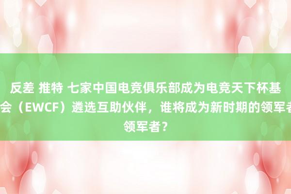 反差 推特 七家中国电竞俱乐部成为电竞天下杯基金会（EWCF）遴选互助伙伴，谁将成为新时期的领军者？