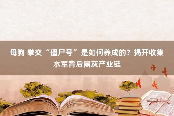 母狗 拳交 “僵尸号” 是如何养成的？揭开收集水军背后黑灰产业链