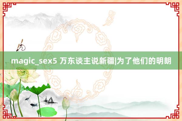 magic_sex5 万东谈主说新疆|为了他们的明朗