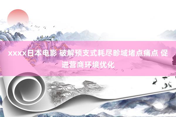 xxxx日本电影 破解预支式耗尽畛域堵点痛点 促进营商环境优化