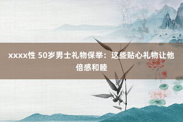 xxxx性 50岁男士礼物保举：这些贴心礼物让他倍感和睦