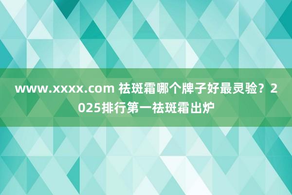 www.xxxx.com 祛斑霜哪个牌子好最灵验？2025排行第一祛斑霜出炉