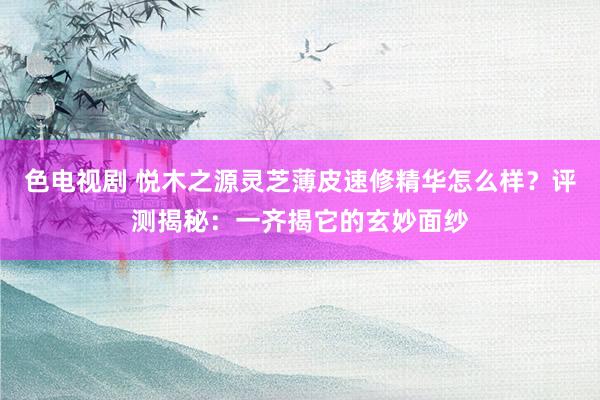 色电视剧 悦木之源灵芝薄皮速修精华怎么样？评测揭秘：一齐揭它的玄妙面纱