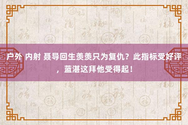 户外 内射 聂导回生羡羡只为复仇？此指标受好评，蓝湛这拜他受得起！