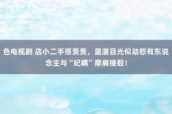 色电视剧 店小二手搭羡羡，蓝湛目光似动怒有东说念主与“妃耦”摩肩接毂！