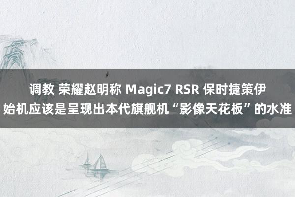 调教 荣耀赵明称 Magic7 RSR 保时捷策伊始机应该是呈现出本代旗舰机“影像天花板”的水准