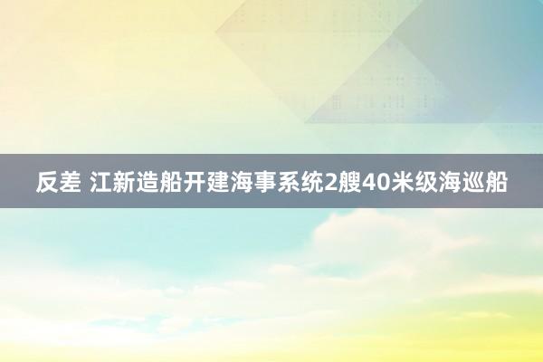 反差 江新造船开建海事系统2艘40米级海巡船