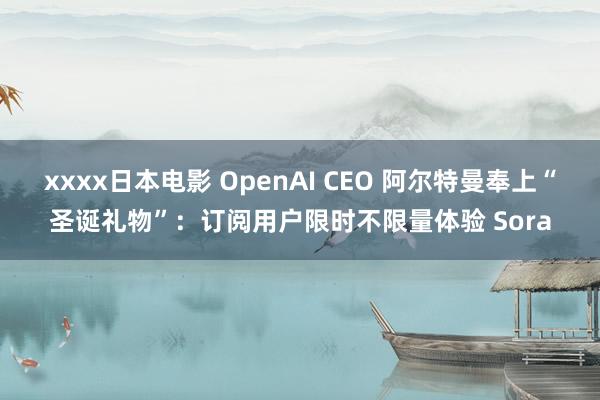 xxxx日本电影 OpenAI CEO 阿尔特曼奉上“圣诞礼物”：订阅用户限时不限量体验 Sora