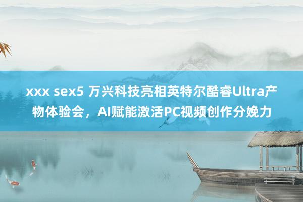 xxx sex5 万兴科技亮相英特尔酷睿Ultra产物体验会，AI赋能激活PC视频创作分娩力