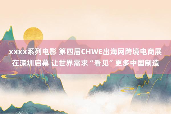 xxxx系列电影 第四届CHWE出海网跨境电商展在深圳启幕 让世界需求“看见”更多中国制造