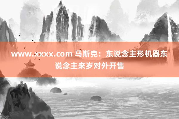 www.xxxx.com 马斯克：东说念主形机器东说念主来岁对外开售