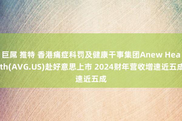 巨屌 推特 香港痛症科罚及健康干事集团Anew Health(AVG.US)赴好意思上市 2024财年营收增速近五成