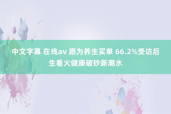 中文字幕 在线av 愿为养生买单 66.2%受访后生看火健康破钞新潮水