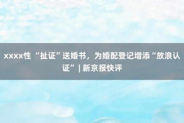 xxxx性 “扯证”送婚书，为婚配登记增添“放浪认证” | 新京报快评
