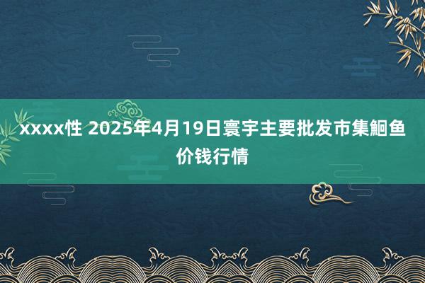 xxxx性 2025年4月19日寰宇主要批发市集鮰鱼价钱行情