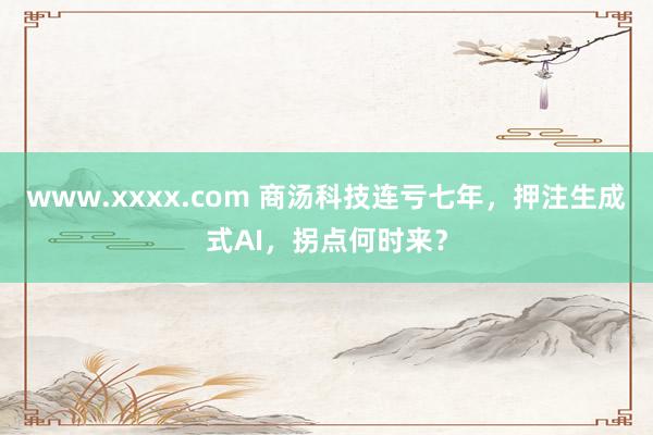 www.xxxx.com 商汤科技连亏七年，押注生成式AI，拐点何时来？